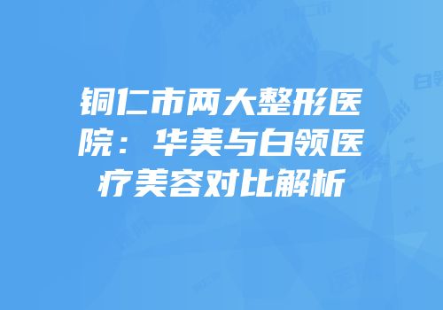 铜仁市两大整形医院：华美与白领医疗美容对比解析