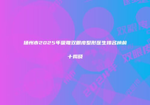 扬州市2025年吸雕双眼皮整形医生排名榜前十揭晓