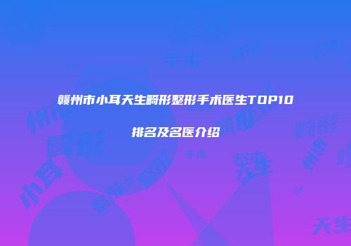 赣州市小耳天生畸形整形手术医生TOP10排名及名医介绍