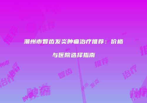 潮州市智齿发炎肿痛治疗推荐：价格与医院选择指南