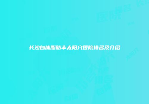 长沙自体脂肪丰太阳穴医院排名及介绍