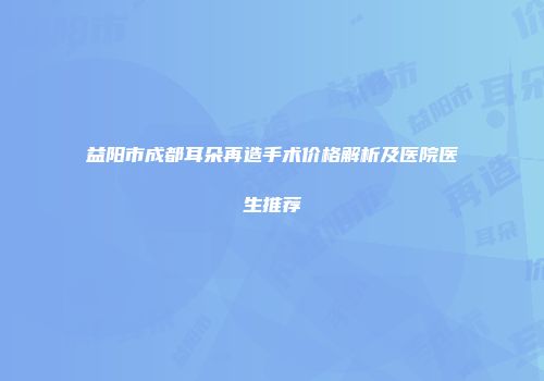 益阳市成都耳朵再造手术价格解析及医院医生推荐