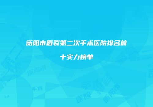 衡阳市唇裂第二次手术医院排名前十实力榜单