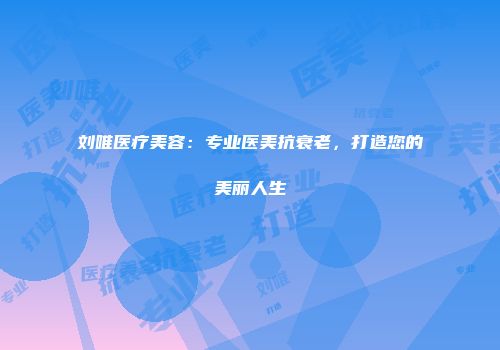 刘唯医疗美容：专业医美抗衰老，打造您的美丽人生