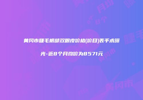 黄冈市睫毛根部双眼皮价格(价目)表手术曝光-近8个月均价为8571元