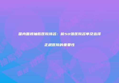 国内面颊抽脂医院排名：前50强医院名单及选择正规医院的重要性