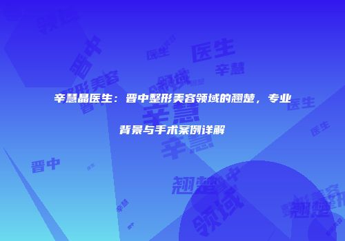 辛慧晶医生：晋中整形美容领域的翘楚，专业背景与手术案例详解