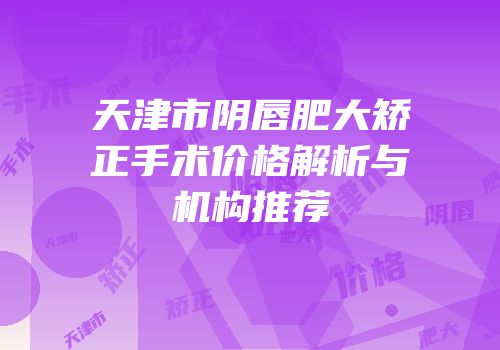 天津市阴唇肥大矫正手术价格解析与机构推荐