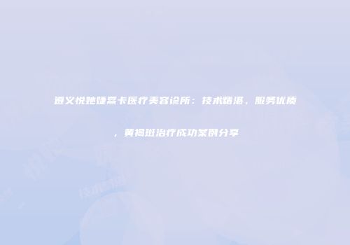 遵义悦她婕熹卡医疗美容诊所：技术精湛，服务优质，黄褐斑治疗成功案例分享