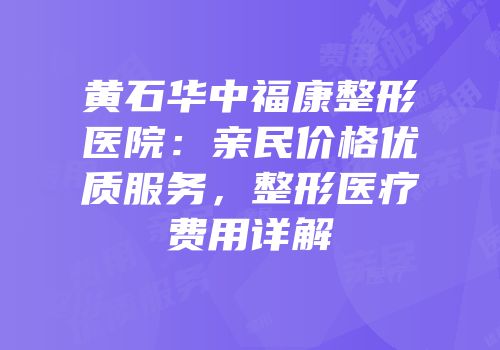黄石华中福康整形医院：亲民价格优质服务，整形医疗费用详解