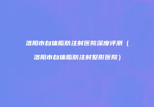 洛阳市自体脂肪注射医院深度评测（洛阳市自体脂肪注射整形医院）