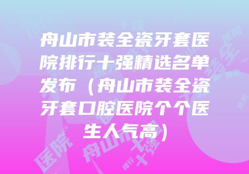 舟山市装全瓷牙套医院排行十强精选名单发布（舟山市装全瓷牙套口腔医院个个医生人气高）