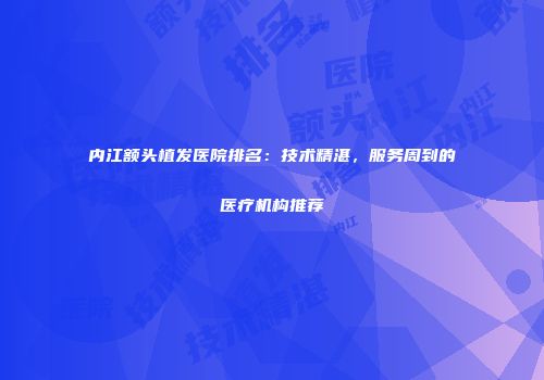 内江额头植发医院排名：技术精湛，服务周到的医疗机构推荐