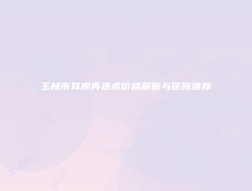 玉林市耳廓再造术价格解析与医院推荐