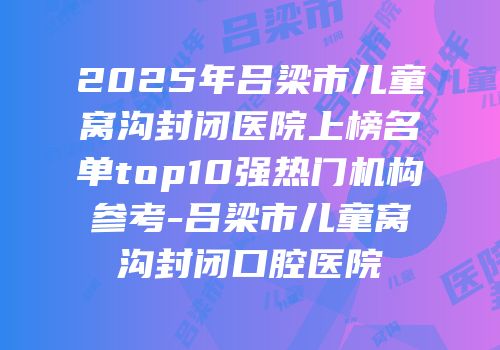 2025年吕梁市儿童窝沟封闭医院上榜名单top10强热门机构参考-吕梁市儿童窝沟封闭口腔医院