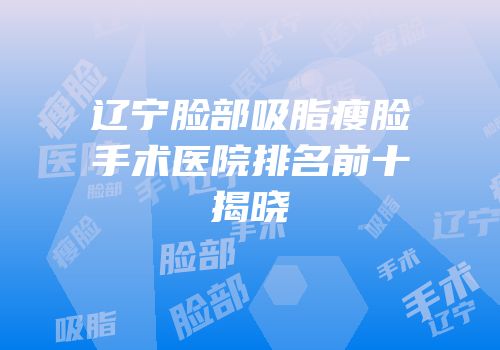 辽宁脸部吸脂瘦脸手术医院排名前十揭晓