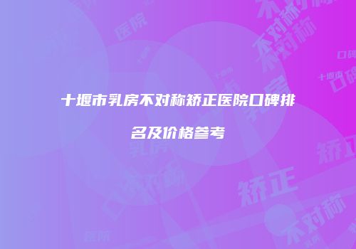 十堰市乳房不对称矫正医院口碑排名及价格参考