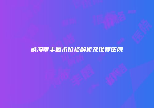 威海市丰唇术价格解析及推荐医院