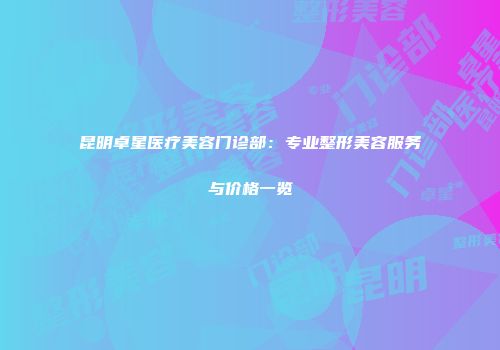 昆明卓星医疗美容门诊部：专业整形美容服务与价格一览