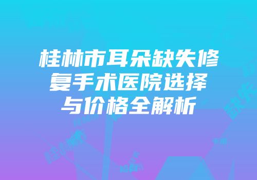 桂林市耳朵缺失修复手术医院选择与价格全解析