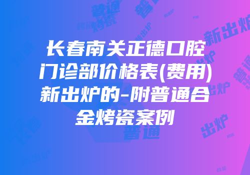 长春南关正德口腔门诊部价格表(费用)新出炉的-附普通合金烤瓷案例