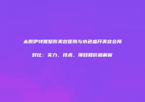 太原伊特雅整形美容医院与水色盛开美容会所对比：实力、技术、项目和价格解析