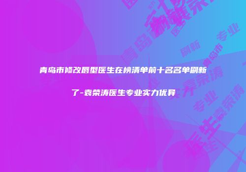 青岛市修改唇型医生在榜清单前十名名单刷新了-袁荣涛医生专业实力优异