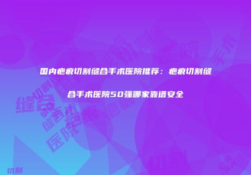 国内疤痕切割缝合手术医院推荐：疤痕切割缝合手术医院50强哪家靠谱安全