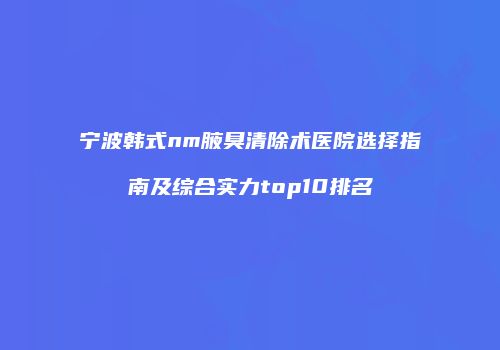 宁波韩式nm腋臭清除术医院选择指南及综合实力top10排名