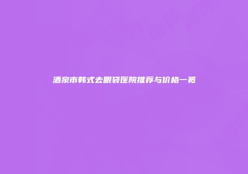 酒泉市韩式去眼袋医院推荐与价格一览