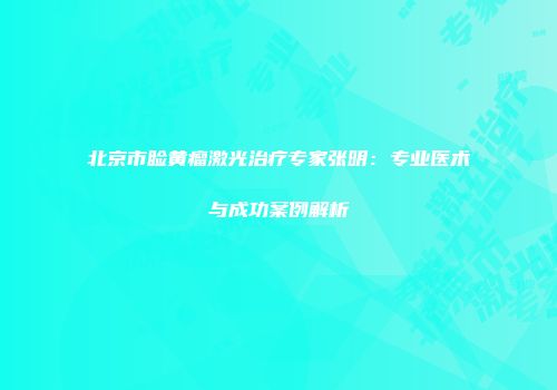 北京市睑黄瘤激光治疗专家张明：专业医术与成功案例解析