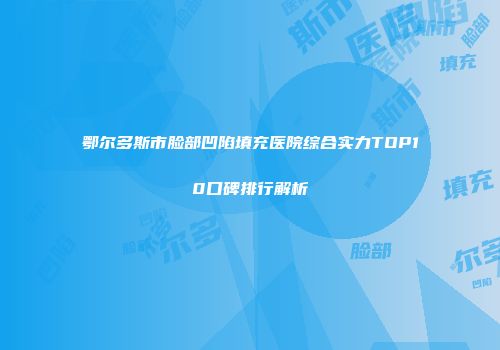 鄂尔多斯市脸部凹陷填充医院综合实力TOP10口碑排行解析