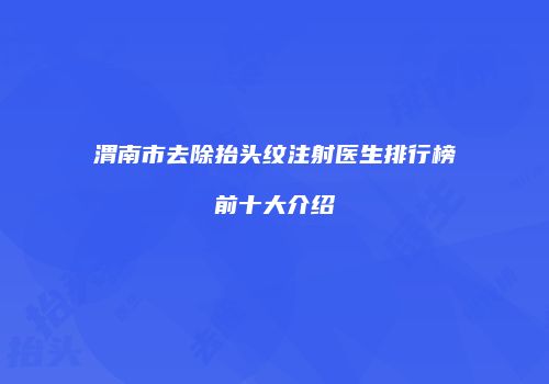 渭南市去除抬头纹注射医生排行榜前十大介绍