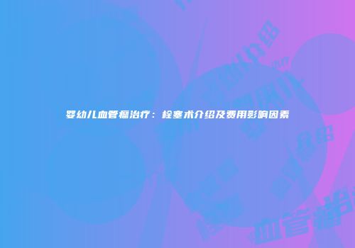 婴幼儿血管瘤治疗：栓塞术介绍及费用影响因素