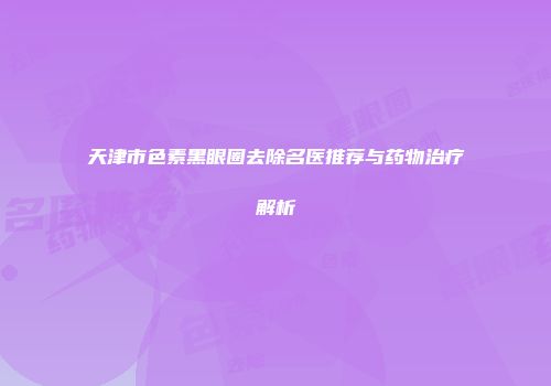 天津市色素黑眼圈去除名医推荐与药物治疗解析