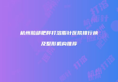 杭州脸部肥胖打溶脂针医院排行榜及整形机构推荐