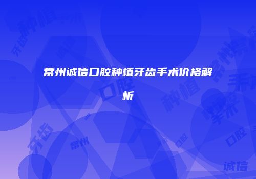 常州诚信口腔种植牙齿手术价格解析