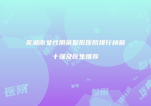芜湖市女性阴蒂整形医院排行榜前十强及医生推荐