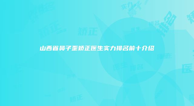 山西省鼻子歪矫正医生实力排名前十介绍