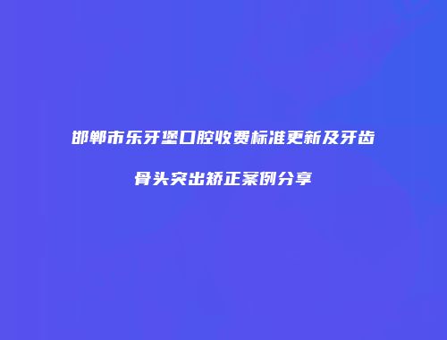 邯郸市乐牙堡口腔收费标准更新及牙齿骨头突出矫正案例分享