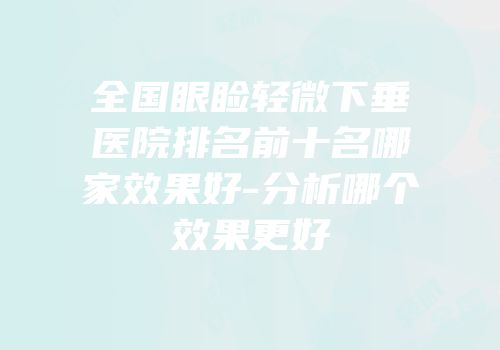 全国眼睑轻微下垂医院排名前十名哪家效果好-分析哪个效果更好