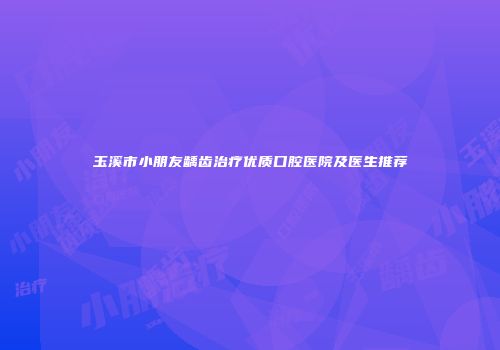 玉溪市小朋友龋齿治疗优质口腔医院及医生推荐