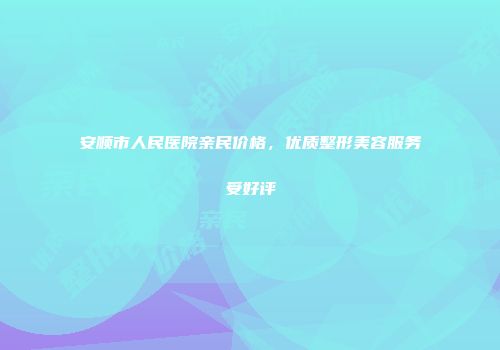安顺市人民医院亲民价格，优质整形美容服务受好评