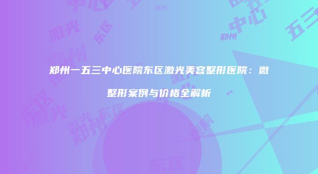 郑州一五三中心医院东区激光美容整形医院：微整形案例与价格全解析