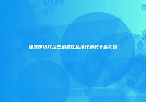 娄底市切开法双眼皮医生排行榜前十名揭晓