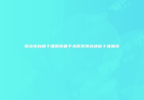 阳泉市自体干细胞除皱手术医院排名榜前十强推荐