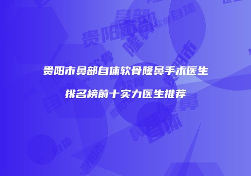 贵阳市鼻部自体软骨隆鼻手术医生排名榜前十实力医生推荐