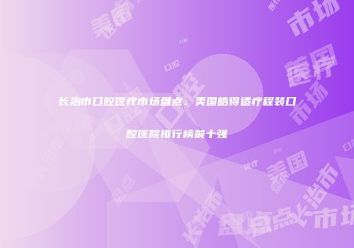 长治市口腔医疗市场盘点：美国皓得适疗程装口腔医院排行榜前十强