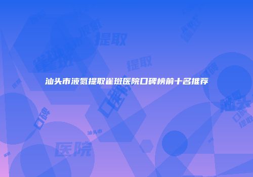 汕头市液氮提取雀斑医院口碑榜前十名推荐