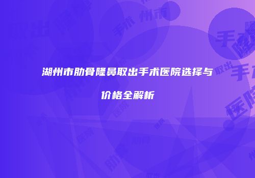 湖州市肋骨隆鼻取出手术医院选择与价格全解析